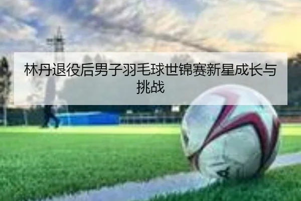 林丹退役后男子羽毛球世锦赛新星成长与挑战